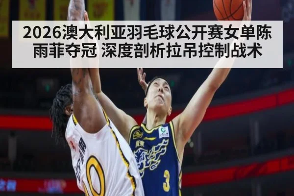 2026澳大利亚羽毛球公开赛女单陈雨菲夺冠 深度剖析拉吊控制战术