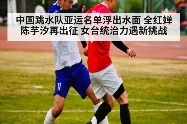 中国跳水队亚运名单浮出水面 全红婵陈芋汐再出征 女台统治力遇新挑战
