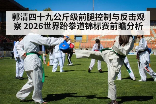 郭清四十九公斤级前腿控制与反击观察 2026世界跆拳道锦标赛前瞻分析