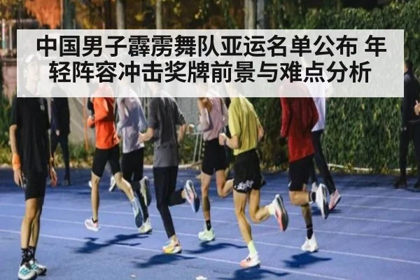 中国男子霹雳舞队亚运名单公布 年轻阵容冲击奖牌前景与难点分析