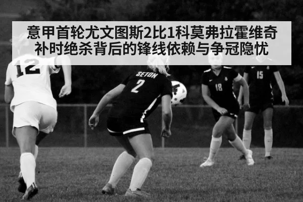 意甲首轮尤文图斯2比1科莫弗拉霍维奇补时绝杀背后的锋线依赖与争冠隐忧