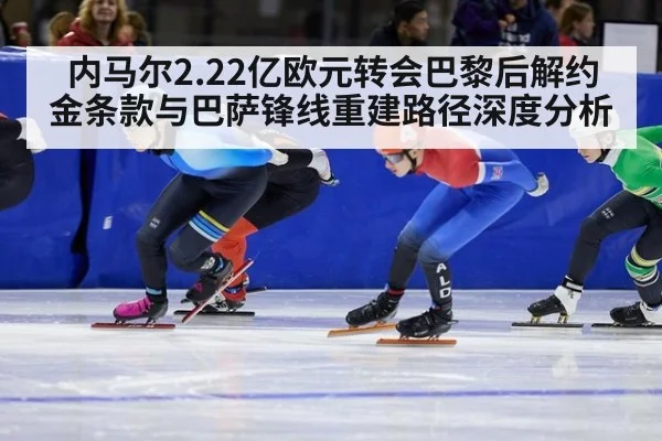 内马尔2.22亿欧元转会巴黎后解约金条款与巴萨锋线重建路径深度分析